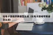 玩电子游戏学英语怎么说（玩电子游戏学英语怎么说）