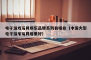 电子游戏玩具娱乐品牌系列有哪些（中国大型电子游乐玩具哪里好）