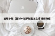 篮球小腿（篮球小腿护腿套怎么穿视频教程）