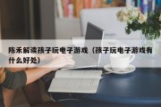 陈禾解读孩子玩电子游戏（孩子玩电子游戏有什么好处）